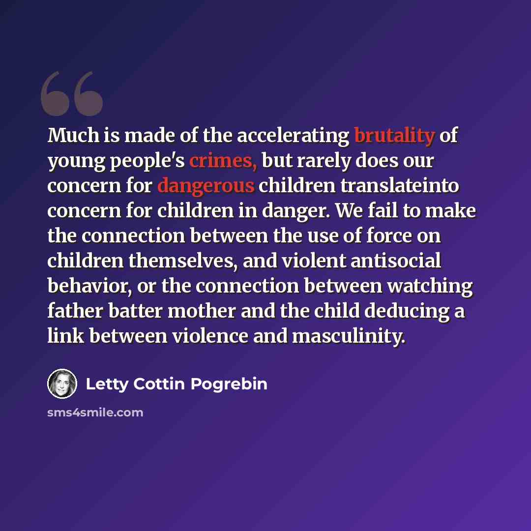 “Much is made of the accelerating brutality of young people's crimes, but rarely does our concern for dangerous children translateinto concern for children in danger. We fail to make the connection between the use of force on children themselves, and violent antisocial behavior, or the connection…” quote by Letty Cottin Pogrebin