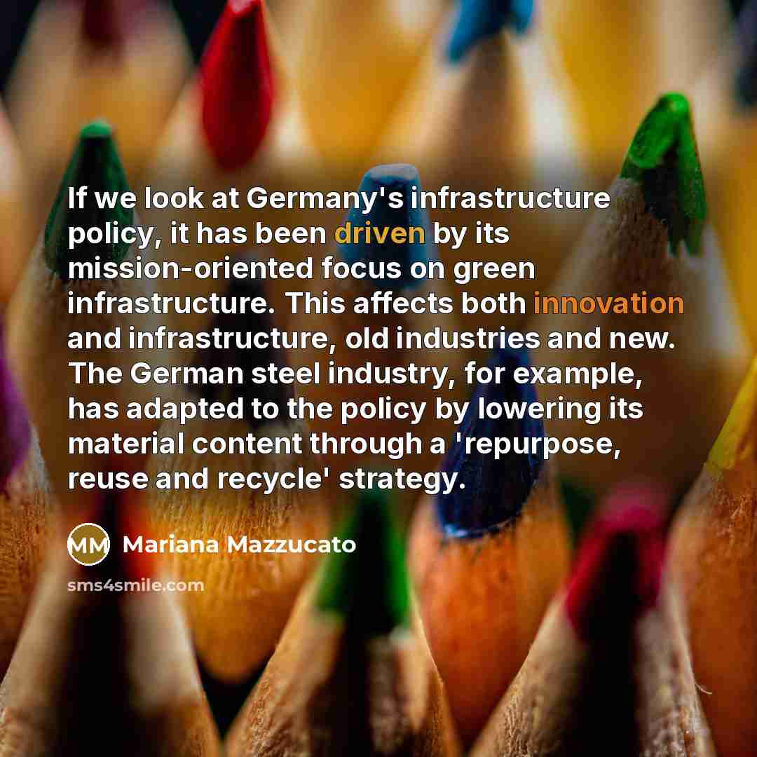 “If we look at Germany's infrastructure policy, it has been driven by its mission-oriented focus on green infrastructure. This affects both innovation and infrastructure, old industries and new. The German steel industry, for example, has adapted to the policy by lowering its material content…” quote by Mariana Mazzucato