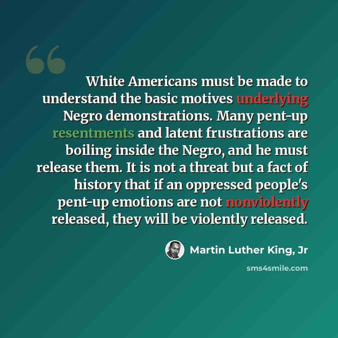 “White Americans must be made to understand the basic motives underlying Negro demonstrations. Many pent-up resentments and latent frustrations are boiling inside the Negro, and he must release them. It is not a threat but a fact of history that if an oppressed people's pent-up emotions are not…” quote by Martin Luther King, Jr