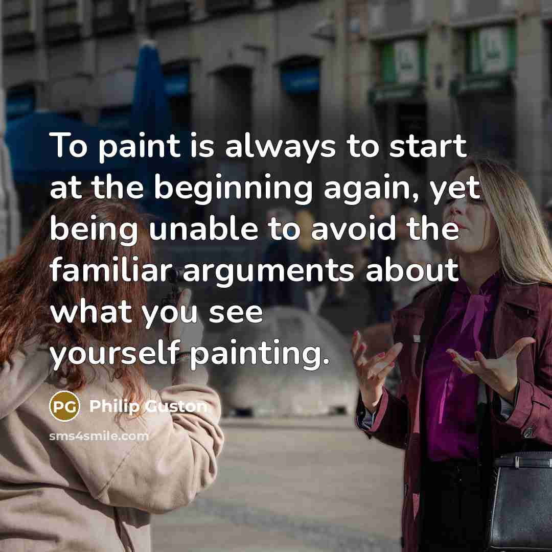 “To paint is always to start at the beginning again, yet being unable to avoid the familiar arguments about what you see yourself painting.” quote by Philip Guston