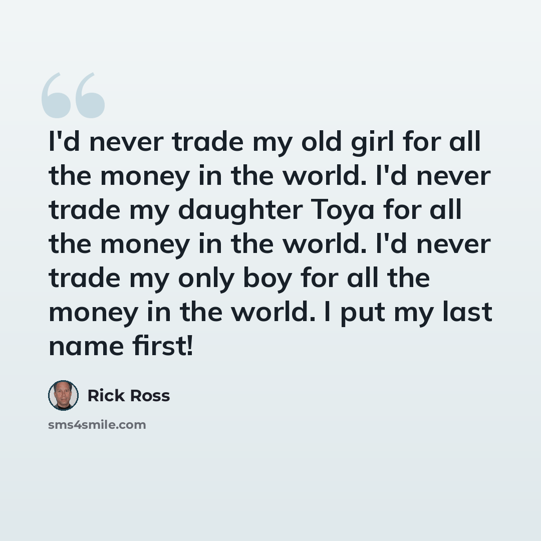 “I'd never trade my old girl for all the money in the world. I'd never trade my daughter Toya for all the money in the world. I'd never trade my only boy for all the money in the world. I put my last name first!” quote by Rick Ross