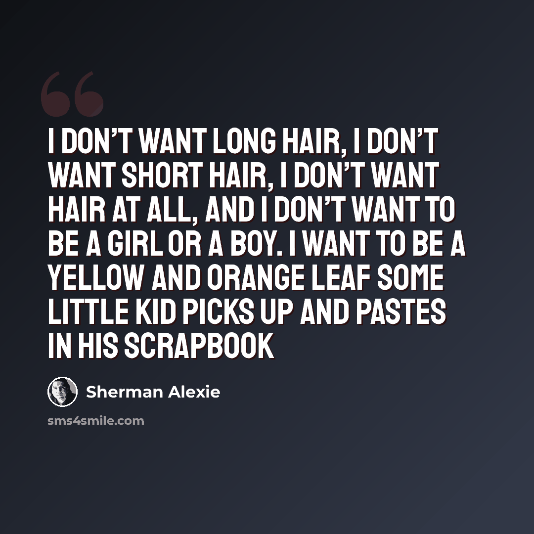 “I don’t want long hair, I don’t want short hair, I don’t want hair at all, and I don’t want to be a girl or a boy. I want to be a yellow and orange leaf some little kid picks up and pastes in his scrapbook” quote by Sherman Alexie