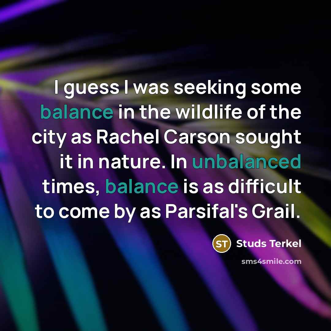 “I guess I was seeking some balance in the wildlife of the city as Rachel Carson sought it in nature. In unbalanced times, balance is as difficult to come by as Parsifal's Grail.” quote by Studs Terkel