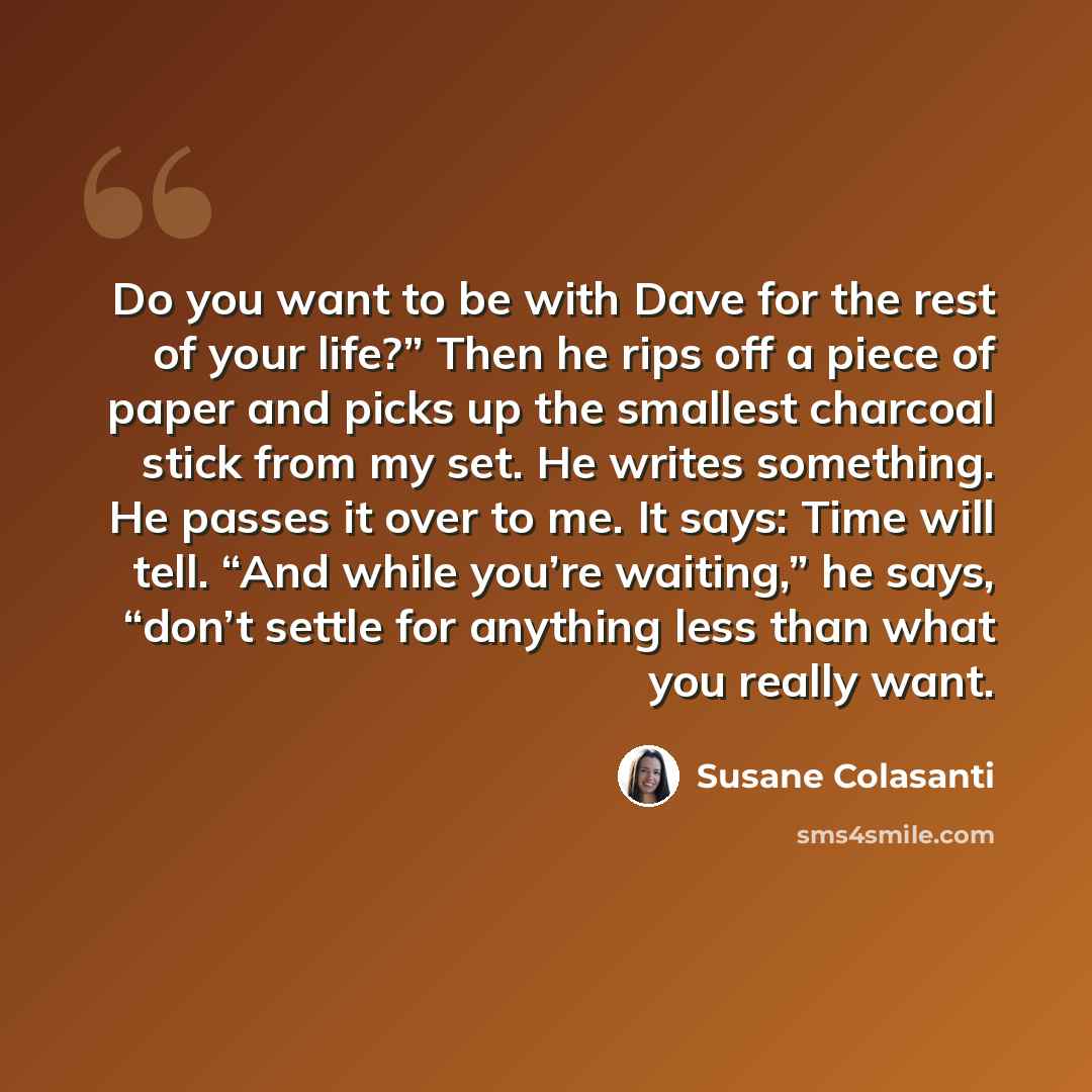 “Do you want to be with Dave for the rest of your life?” Then he rips off a piece of paper and picks up the smallest charcoal stick from my set. He writes something. He passes it over to me. It says: Time will tell. “And while you’re waiting,” he says, “don’t settle for anything less than what you…” quote by Susane Colasanti