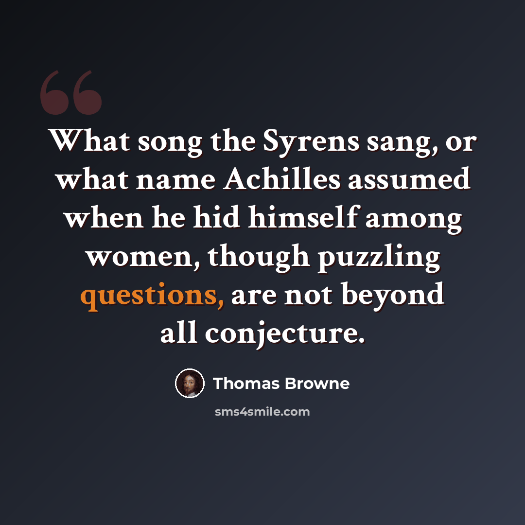 “What song the Syrens sang, or what name Achilles assumed when he hid himself among women, though puzzling questions, are not beyond all conjecture.” quote by Thomas Browne