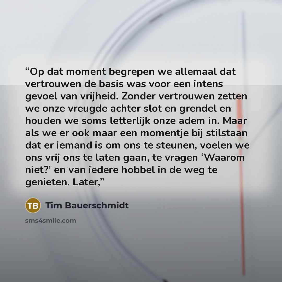 “Op dat moment begrepen we allemaal dat vertrouwen de basis was voor een intens gevoel van vrijheid. Zonder vertrouwen zetten we onze vreugde achter slot en grendel en houden we soms letterlijk onze adem in. Maar als we er ook maar een momentje bij stilstaan dat er iemand is om ons te steunen…” quote by Tim Bauerschmidt