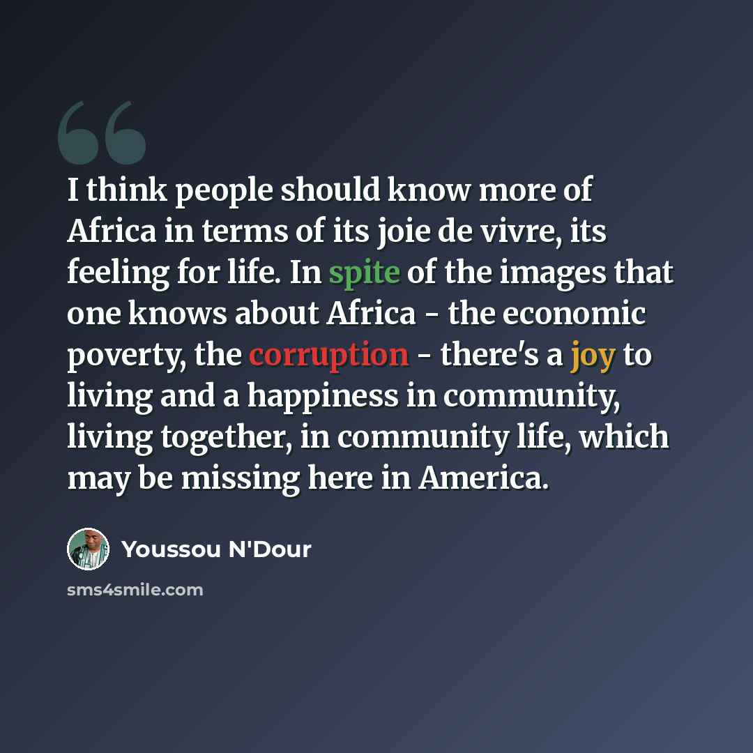 “I think people should know more of Africa in terms of its joie de vivre, its feeling for life. In spite of the images that one knows about Africa - the economic poverty, the corruption - there's a joy to living and a happiness in community, living together, in community life, which may be missing…” quote by Youssou N'Dour