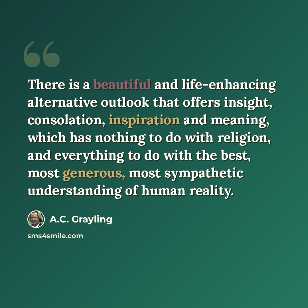 “There is a beautiful and life-enhancing alternative outlook that offers insight, consolation, inspiration and meaning, which has nothing to do with religion, and everything to do with the best, most generous, most sympathetic understanding of human reality.” quote by A.C. Grayling