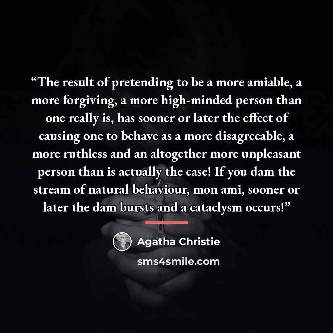 “The result of pretending to be a more amiable, a more forgiving, a more high-minded person than one really is, has sooner or later the effect of causing one to behave as a more disagreeable, a more ruthless and an altogether more unpleasant person than is actually the case! If you dam the stream…” quote by Agatha Christie