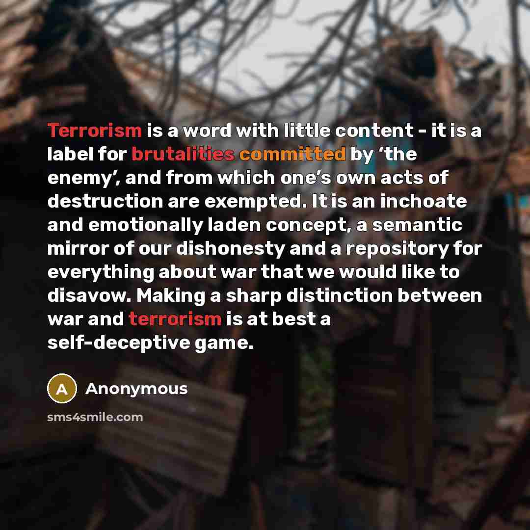 “Terrorism is a word with little content - it is a label for brutalities committed by ‘the enemy’, and from which one’s own acts of destruction are exempted. It is an inchoate and emotionally laden concept, a semantic mirror of our dishonesty and a repository for everything about war that we would…” quote by Anonymous