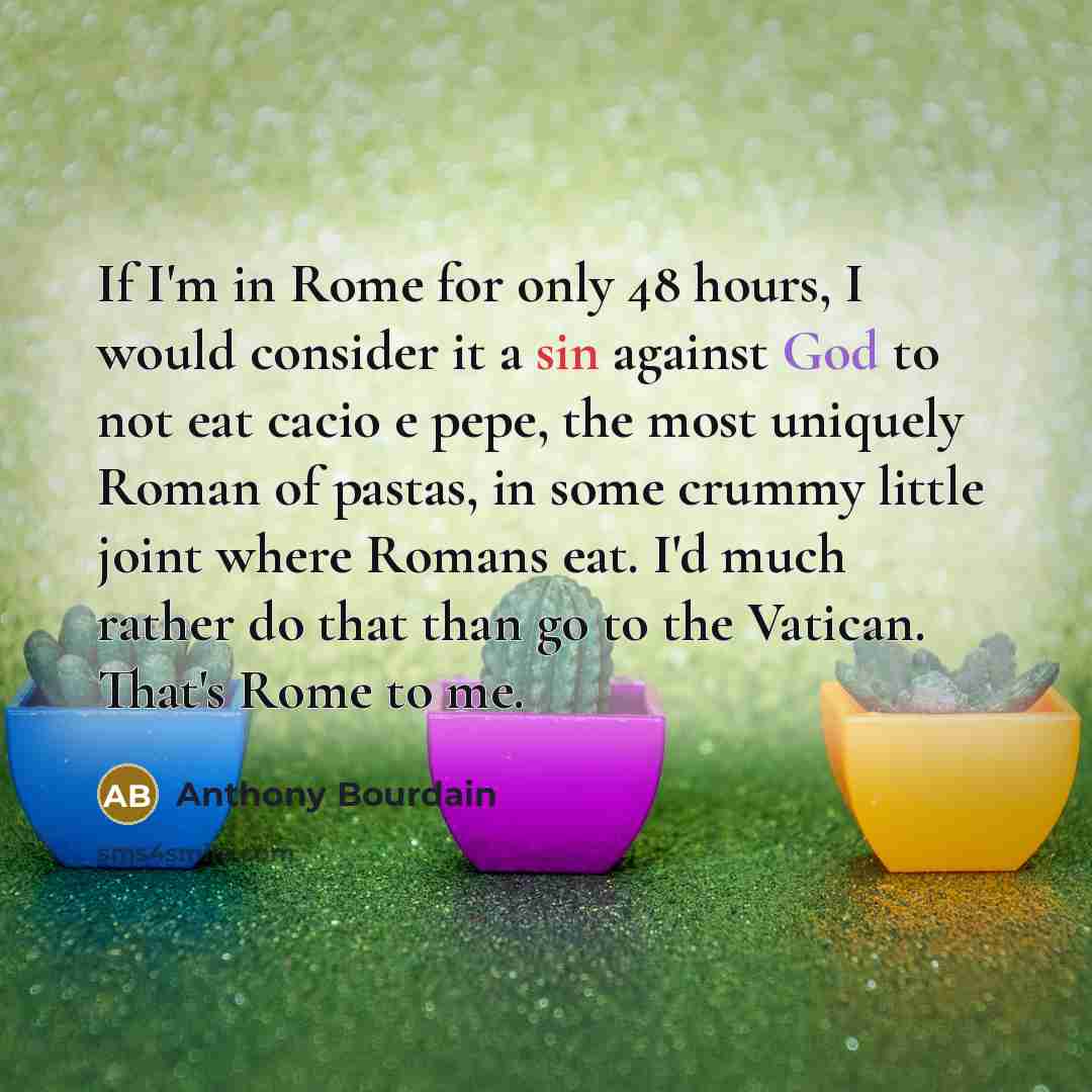 “If I'm in Rome for only 48 hours, I would consider it a sin against God to not eat cacio e pepe, the most uniquely Roman of pastas, in some crummy little joint where Romans eat. I'd much rather do that than go to the Vatican. That's Rome to me.” quote by Anthony Bourdain