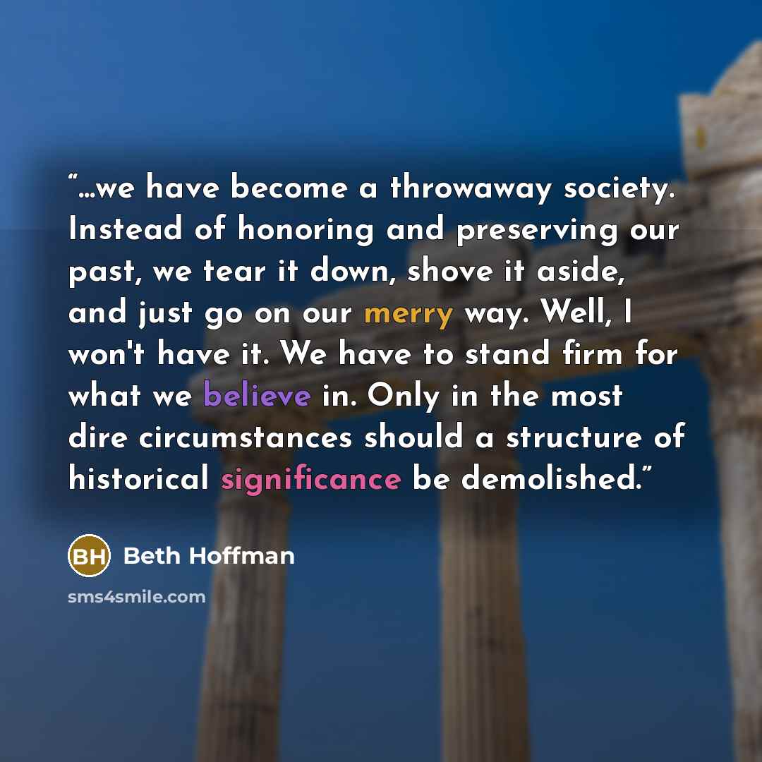 “...we have become a throwaway society. Instead of honoring and preserving our past, we tear it down, shove it aside, and just go on our merry way. Well, I won't have it. We have to stand firm for what we believe in. Only in the most dire circumstances should a structure of historical significance…” quote by Beth Hoffman
