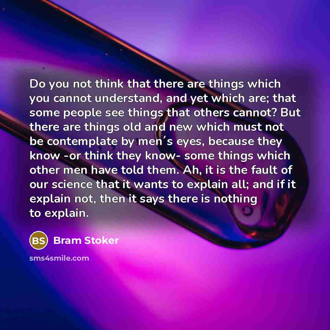 “Do you not think that there are things which you cannot understand, and yet which are; that some people see things that others cannot? But there are things old and new which must not be contemplate by men´s eyes, because they know -or think they know- some things which other men have told them…” quote by Bram Stoker