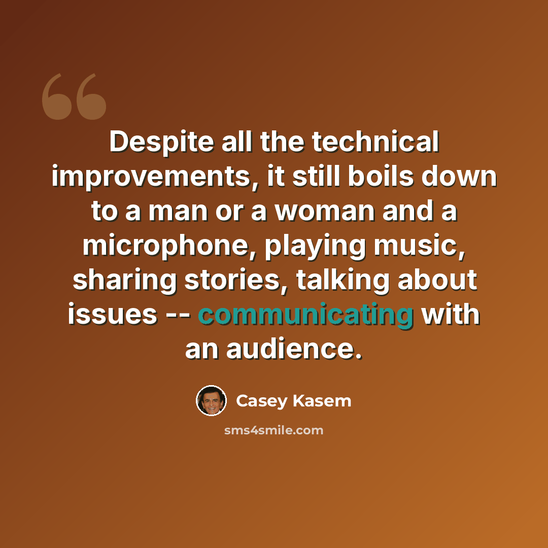 “Despite all the technical improvements, it still boils down to a man or a woman and a microphone, playing music, sharing stories, talking about issues -- communicating with an audience.” quote by Casey Kasem