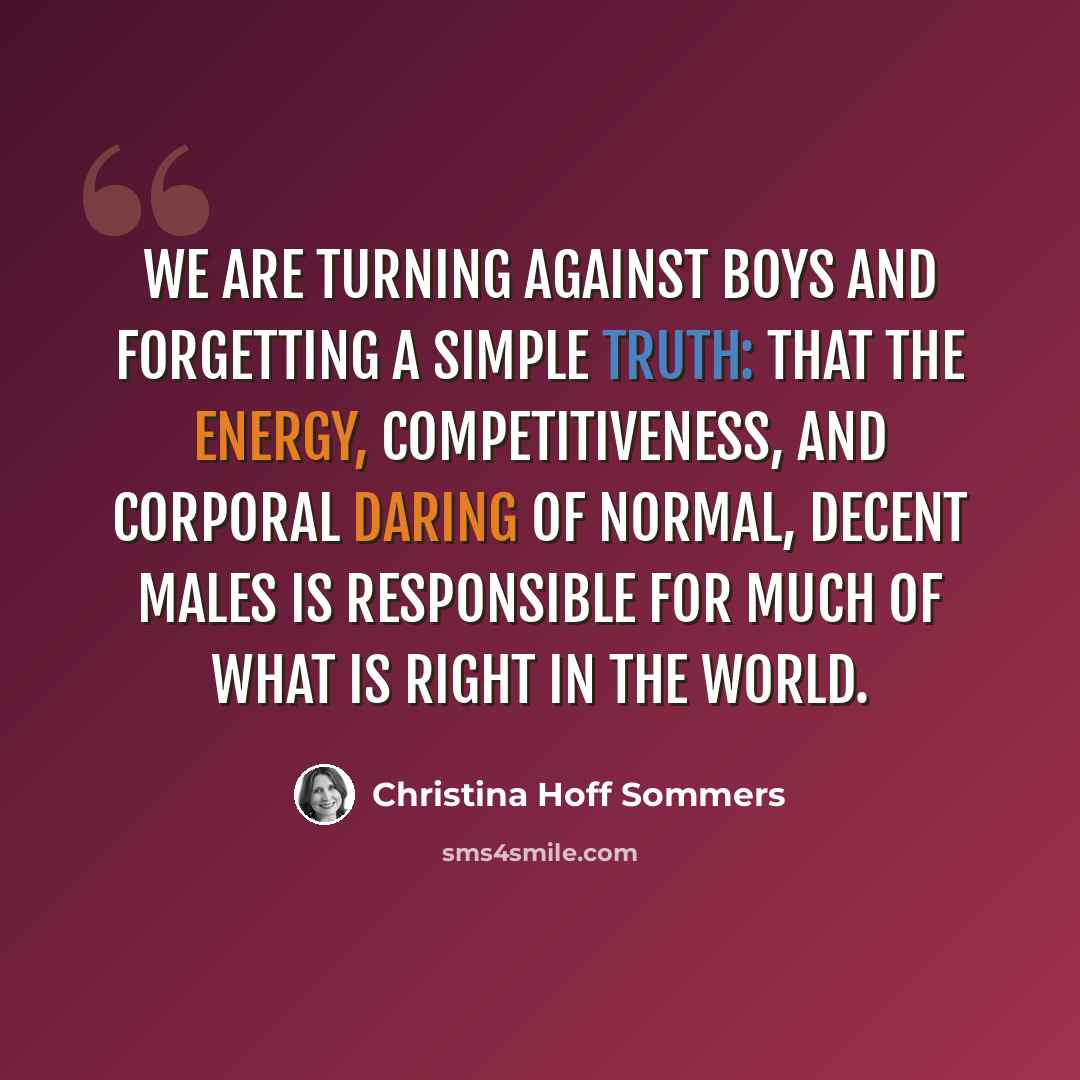 “We are turning against boys and forgetting a simple truth: that the energy, competitiveness, and corporal daring of normal, decent males is responsible for much of what is right in the world.” quote by Christina Hoff Sommers