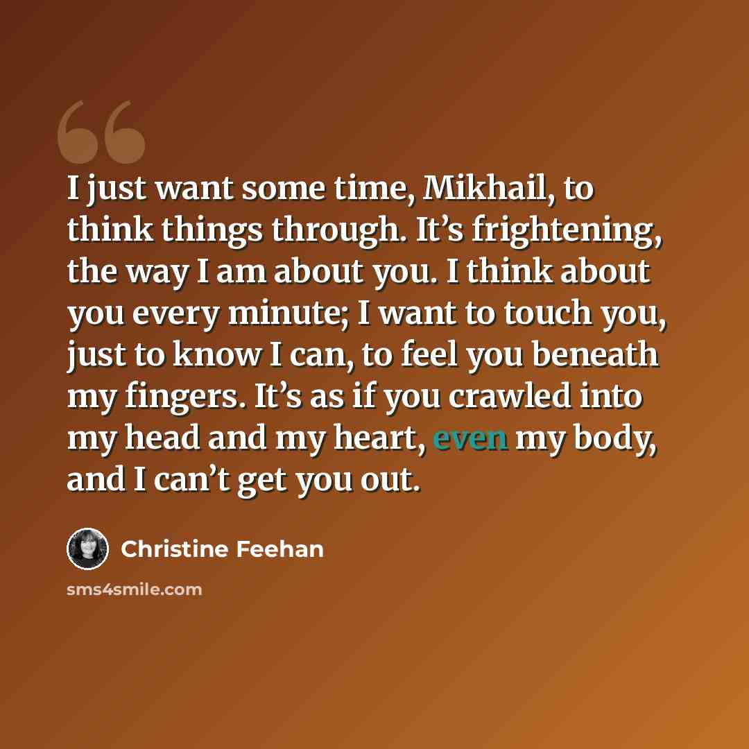 “I just want some time, Mikhail, to think things through. It’s frightening, the way I am about you. I think about you every minute; I want to touch you, just to know I can, to feel you beneath my fingers. It’s as if you crawled into my head and my heart, even my body, and I can’t get you out.” quote by Christine Feehan