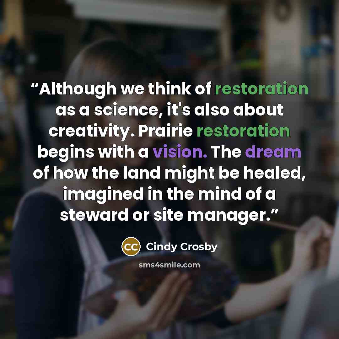 “Although we think of restoration as a science, it's also about creativity. Prairie restoration begins with a vision. The dream of how the land might be healed, imagined in the mind of a steward or site manager.” quote by Cindy Crosby