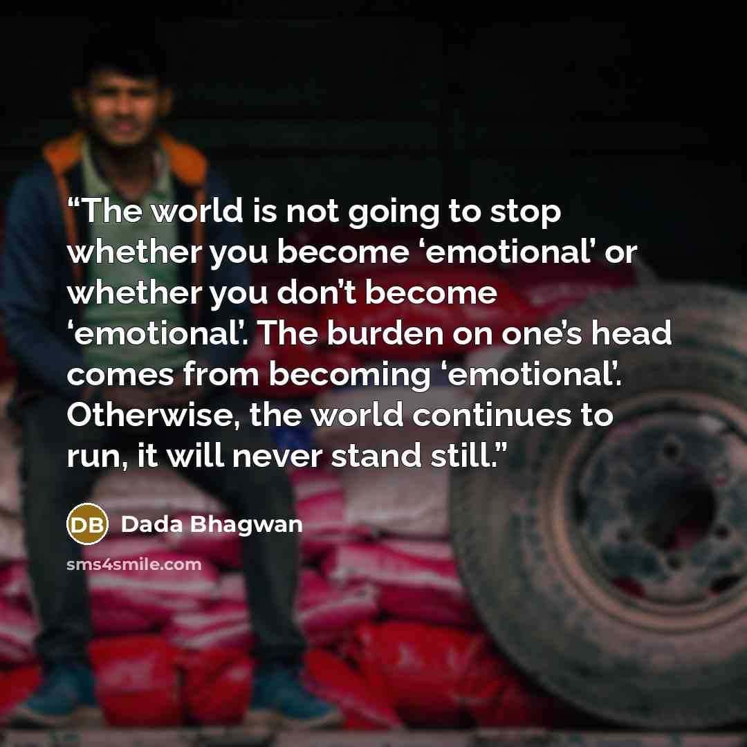 “The world is not going to stop whether you become ‘emotional’ or whether you don’t become ‘emotional’. The burden on one’s head comes from becoming ‘emotional’. Otherwise, the world continues to run, it will never stand still.” quote by Dada Bhagwan