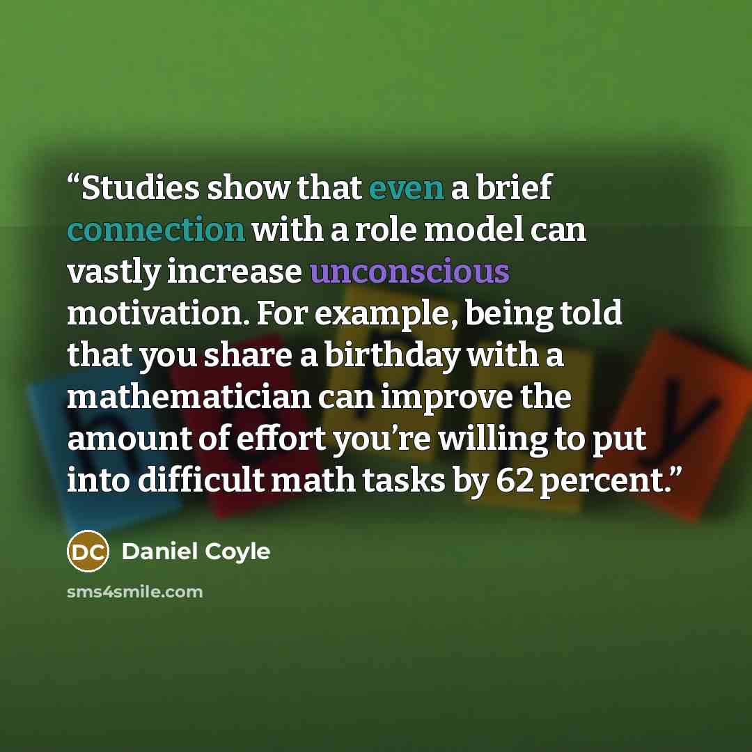 “Studies show that even a brief connection with a role model can vastly increase unconscious motivation. For example, being told that you share a birthday with a mathematician can improve the amount of effort you’re willing to put into difficult math tasks by 62 percent.” quote by Daniel Coyle