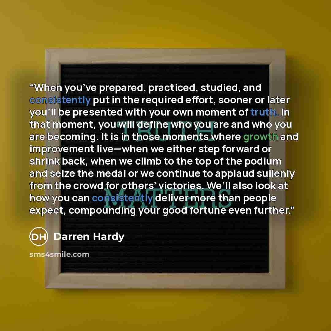 “When you’ve prepared, practiced, studied, and consistently put in the required effort, sooner or later you’ll be presented with your own moment of truth. In that moment, you will define who you are and who you are becoming. It is in those moments where growth and improvement live—when we either…” quote by Darren Hardy