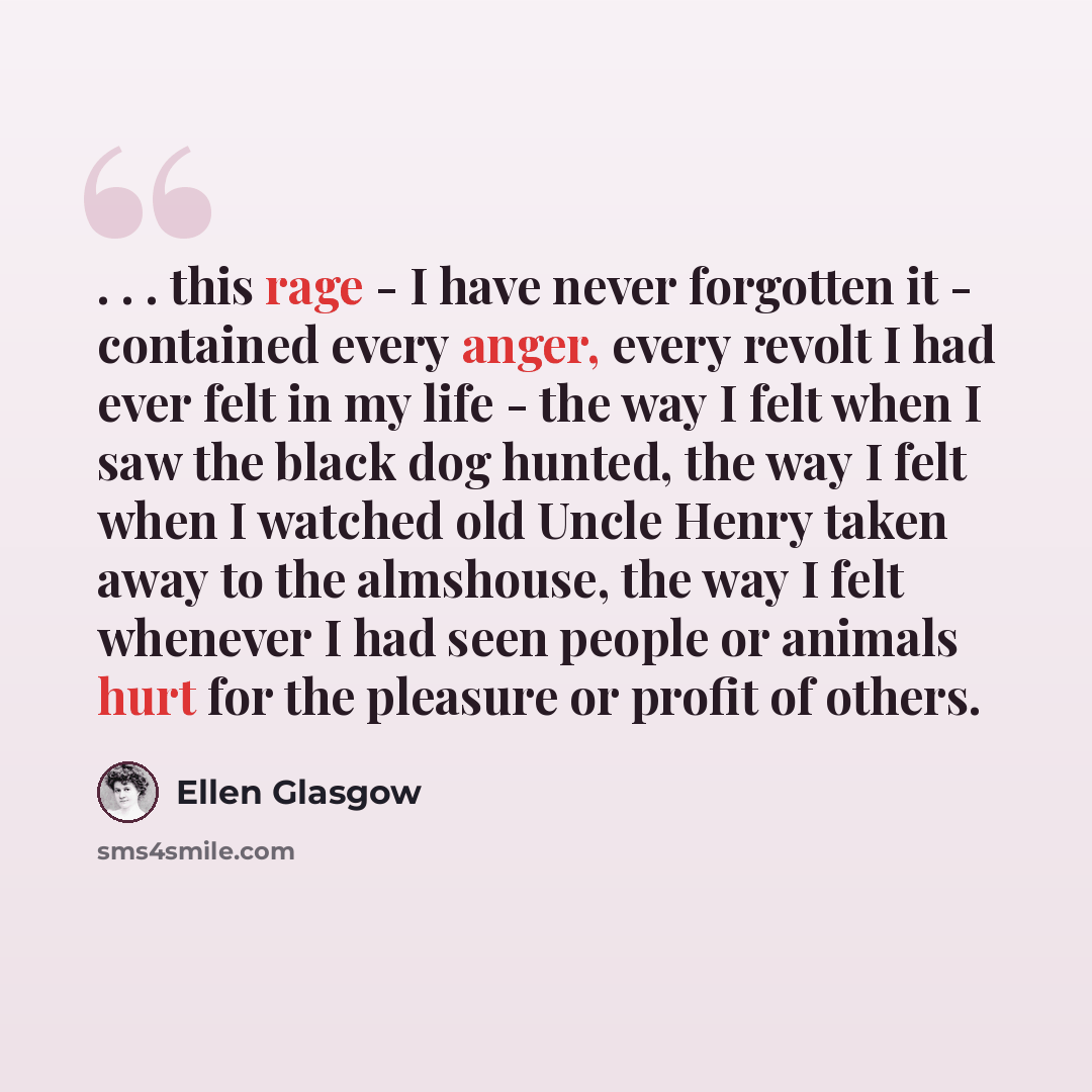“. . . this rage - I have never forgotten it - contained every anger, every revolt I had ever felt in my life - the way I felt when I saw the black dog hunted, the way I felt when I watched old Uncle Henry taken away to the almshouse, the way I felt whenever I had seen people or animals hurt for…” quote by Ellen Glasgow