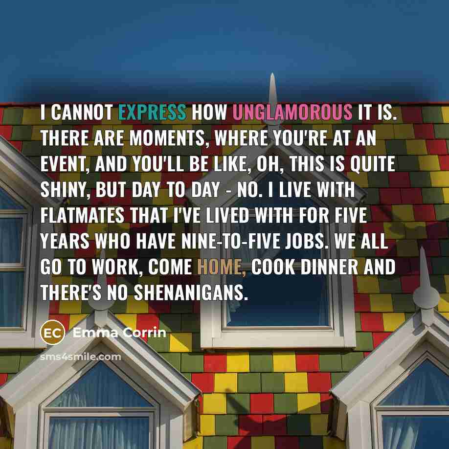 “I cannot express how unglamorous it is. There are moments, where you're at an event, and you'll be like, oh, this is quite shiny, but day to day - no. I live with flatmates that I've lived with for five years who have nine-to-five jobs. We all go to work, come home, cook dinner and there's no…” quote by Emma Corrin