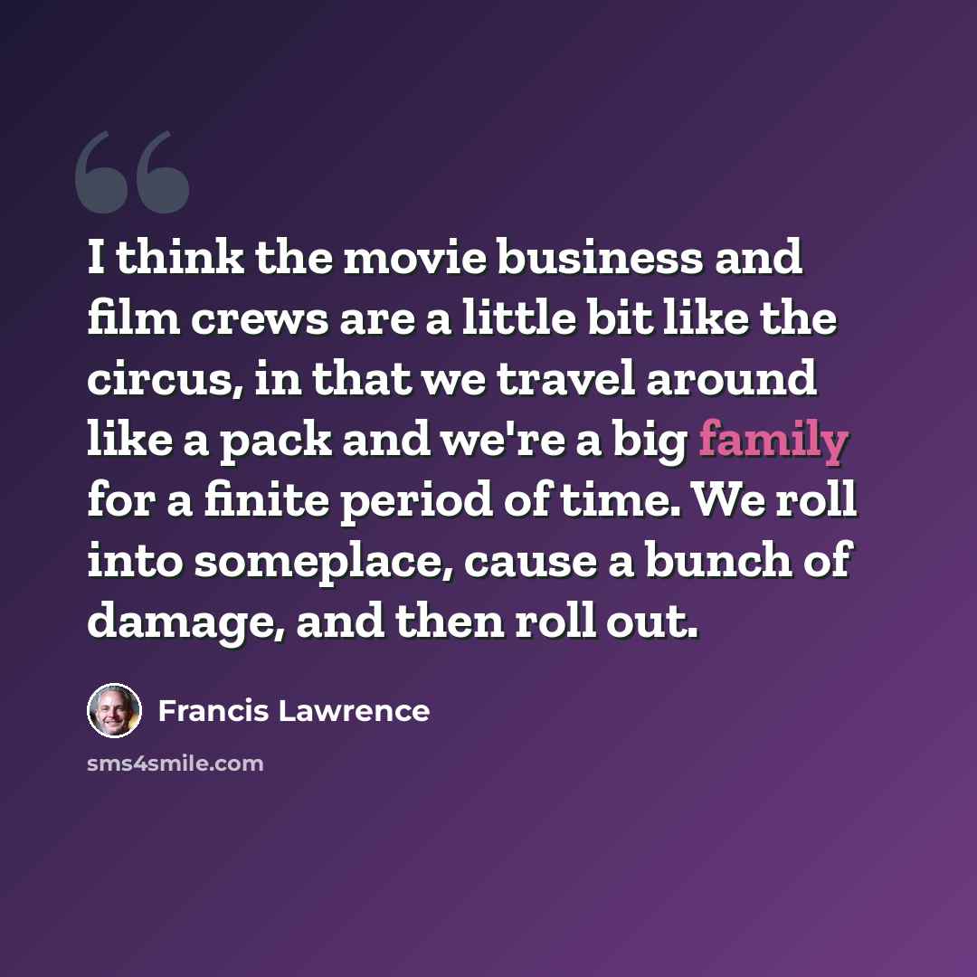 “I think the movie business and film crews are a little bit like the circus, in that we travel around like a pack and we're a big family for a finite period of time. We roll into someplace, cause a bunch of damage, and then roll out.” quote by Francis Lawrence
