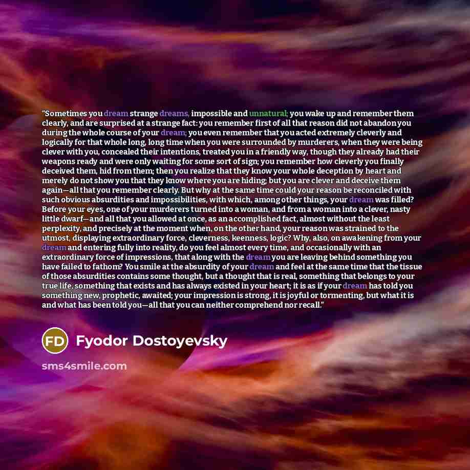 “Sometimes you dream strange dreams, impossible and unnatural; you wake up and remember them clearly, and are surprised at a strange fact: you remember first of all that reason did not abandon you during the whole course of your dream; you even remember that you acted extremely cleverly and…” quote by Fyodor Dostoyevsky