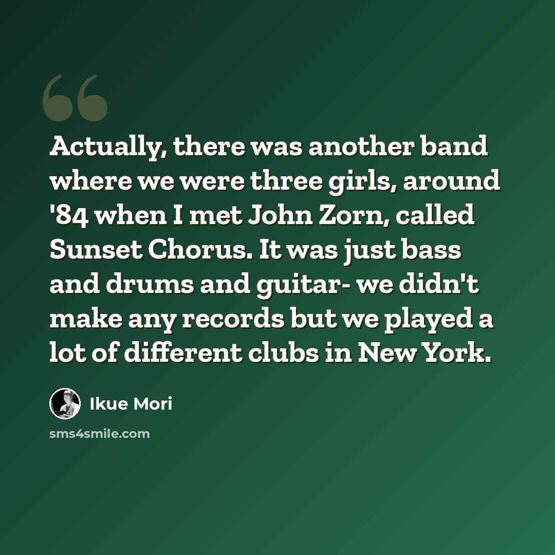 “Actually, there was another band where we were three girls, around '84 when I met John Zorn, called Sunset Chorus. It was just bass and drums and guitar- we didn't make any records but we played a lot of different clubs in New York.” quote by Ikue Mori
