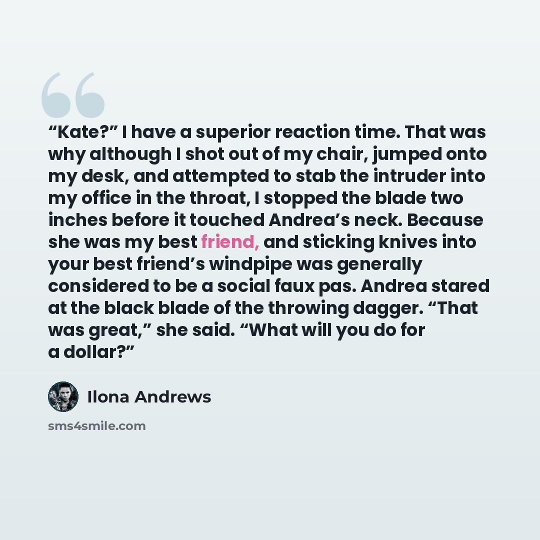 “Kate?” I have a superior reaction time. That was why although I shot out of my chair, jumped onto my desk, and attempted to stab the intruder into my office in the throat, I stopped the blade two inches before it touched Andrea’s neck. Because she was my best friend, and sticking knives into your…” quote by Ilona Andrews