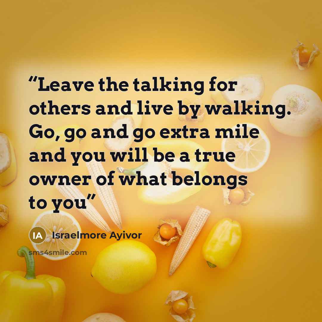 “Leave the talking for others and live by walking. Go, go and go extra mile and you will be a true owner of what belongs to you” quote by Israelmore Ayivor