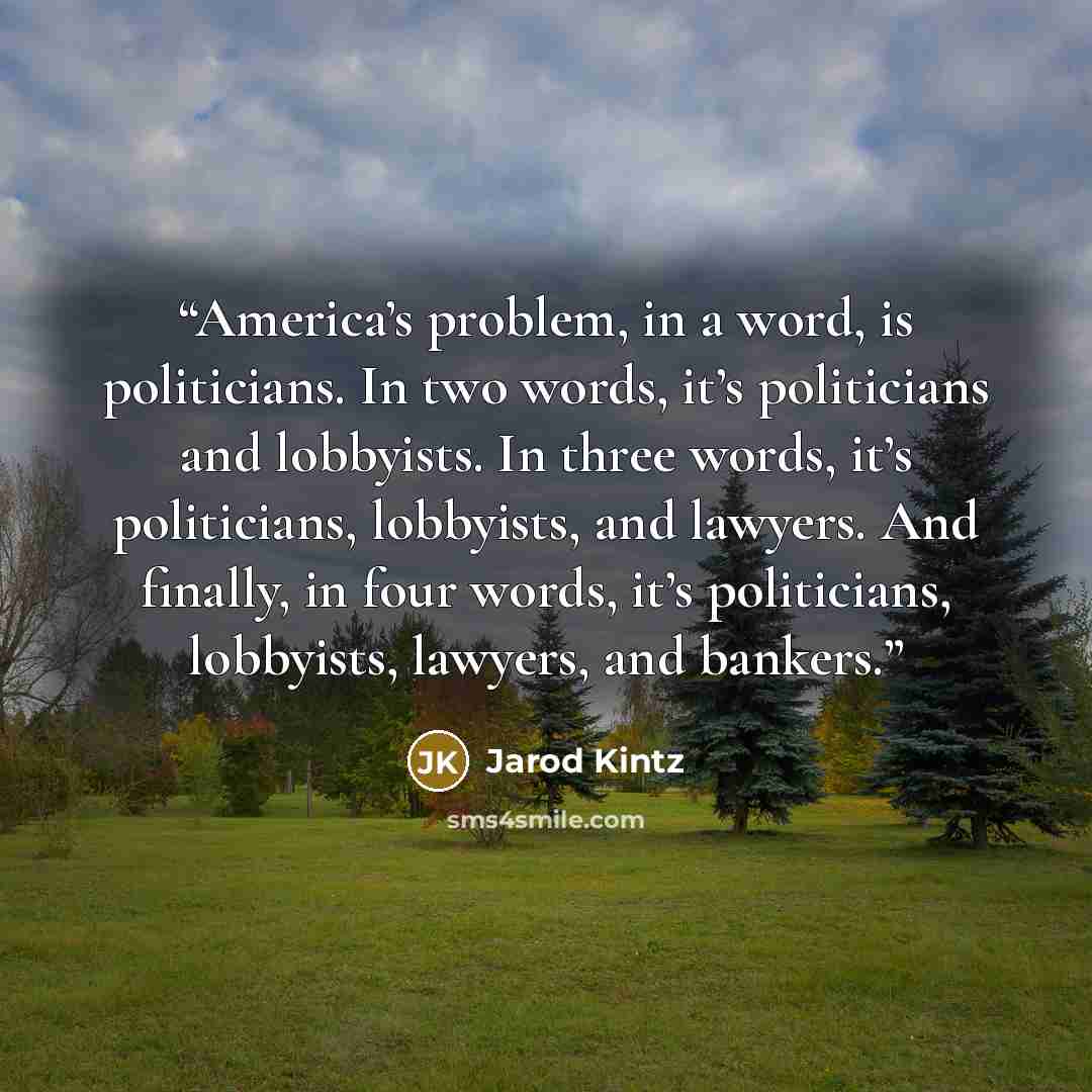 “America’s problem, in a word, is politicians. In two words, it’s politicians and lobbyists. In three words, it’s politicians, lobbyists, and lawyers. And finally, in four words, it’s politicians, lobbyists, lawyers, and bankers.” quote by Jarod Kintz