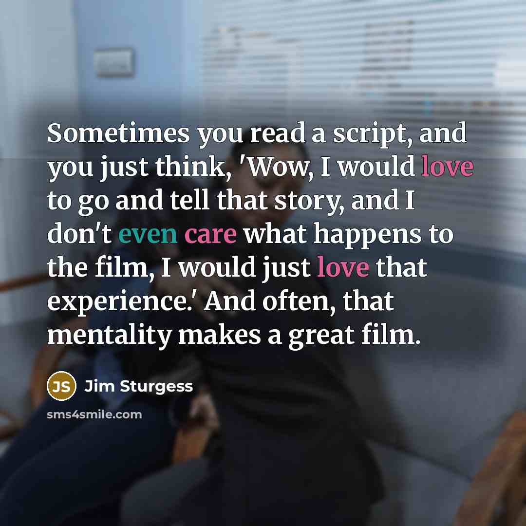 “Sometimes you read a script, and you just think, 'Wow, I would love to go and tell that story, and I don't even care what happens to the film, I would just love that experience.' And often, that mentality makes a great film.” quote by Jim Sturgess