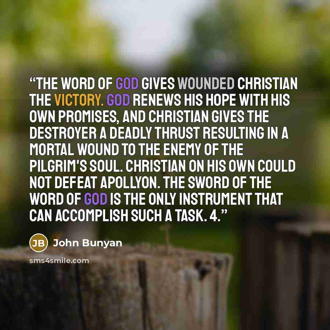 “The Word of God gives wounded Christian the victory. God renews his hope with His own promises, and Christian gives the Destroyer a deadly thrust resulting in a mortal wound to the enemy of the pilgrim's soul. Christian on his own could not defeat Apollyon. The sword of the Word of God is the only…” quote by John Bunyan