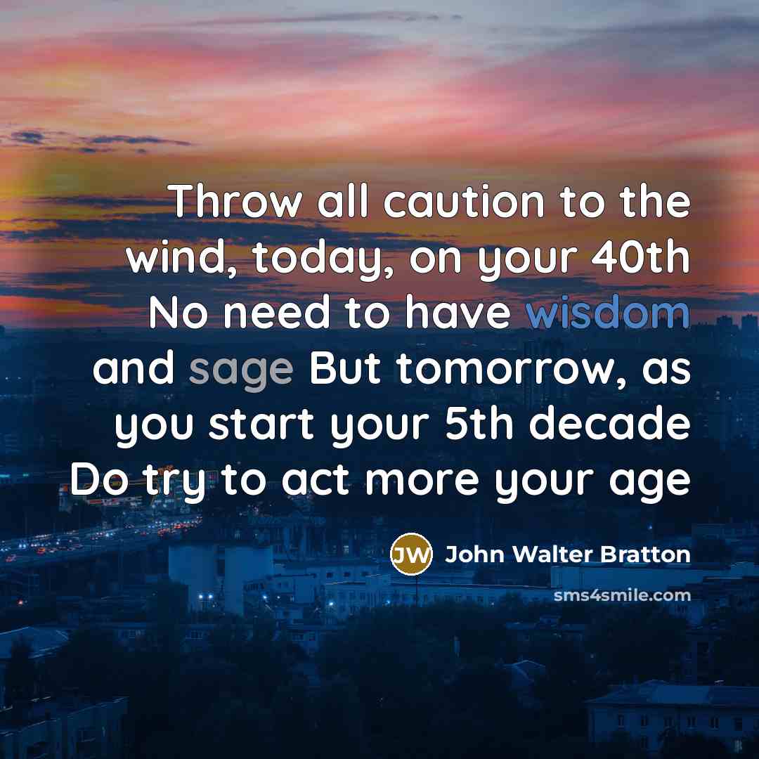“Throw all caution to the wind, today, on your 40th No need to have wisdom and sage But tomorrow, as you start your 5th decade Do try to act more your age” quote by John Walter Bratton