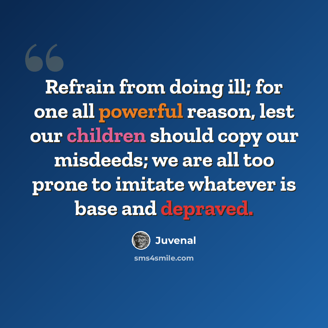“Refrain from doing ill; for one all powerful reason, lest our children should copy our misdeeds; we are all too prone to imitate whatever is base and depraved.” quote by Juvenal