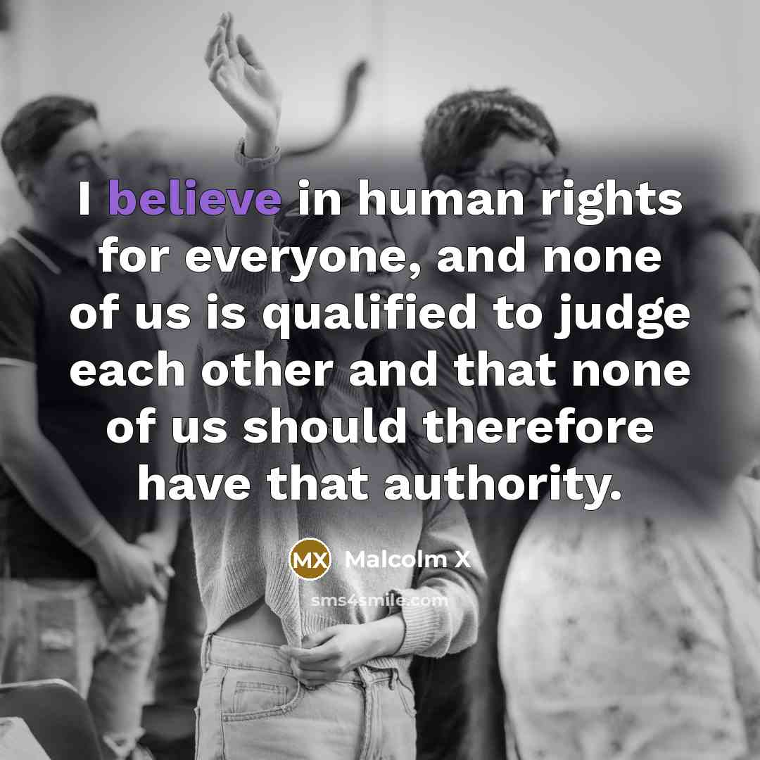 “I believe in human rights for everyone, and none of us is qualified to judge each other and that none of us should therefore have that authority.” quote by Malcolm X