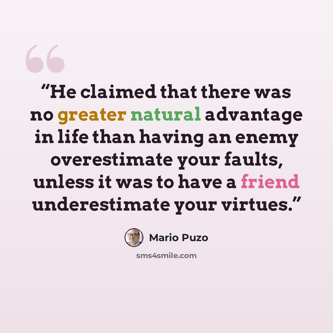 “He claimed that there was no greater natural advantage in life than having an enemy overestimate your faults, unless it was to have a friend underestimate your virtues.” quote by Mario Puzo