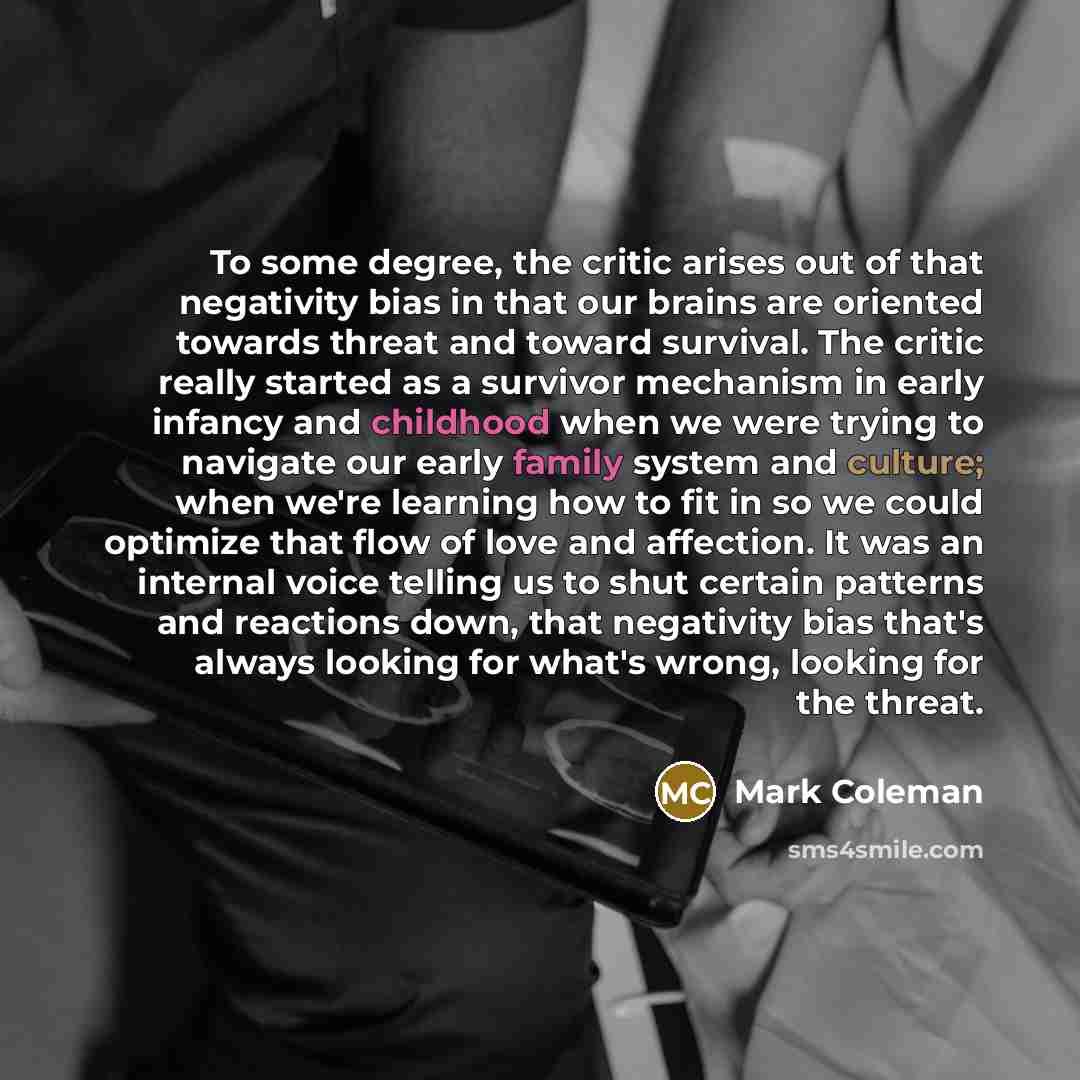 “To some degree, the critic arises out of that negativity bias in that our brains are oriented towards threat and toward survival. The critic really started as a survivor mechanism in early infancy and childhood when we were trying to navigate our early family system and culture; when we're…” quote by Mark Coleman