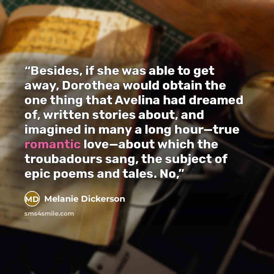 “Besides, if she was able to get away, Dorothea would obtain the one thing that Avelina had dreamed of, written stories about, and imagined in many a long hour—true romantic love—about which the troubadours sang, the subject of epic poems and tales. No,” quote by Melanie Dickerson