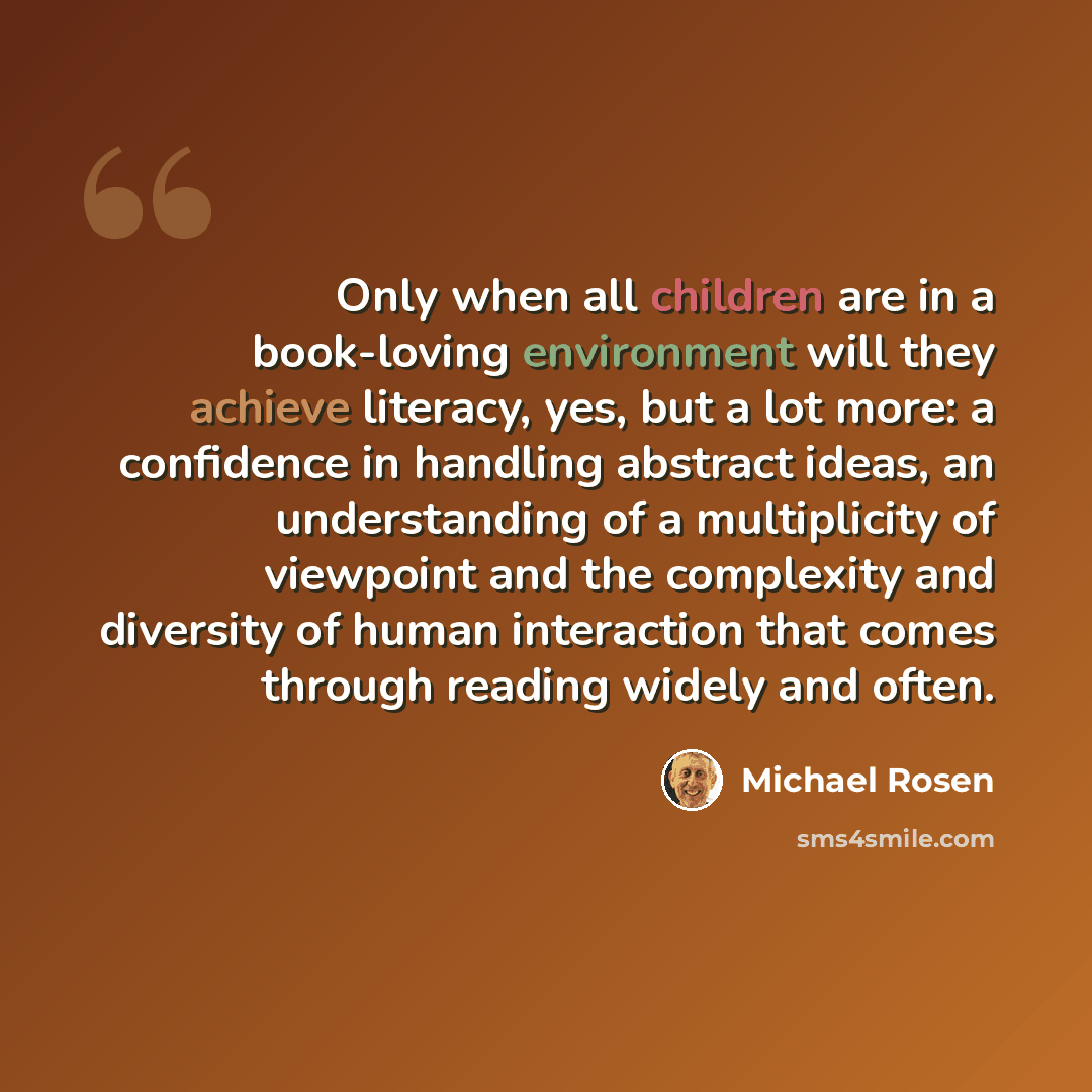 “Only when all children are in a book-loving environment will they achieve literacy, yes, but a lot more: a confidence in handling abstract ideas, an understanding of a multiplicity of viewpoint and the complexity and diversity of human interaction that comes through reading widely and often.” quote by Michael Rosen