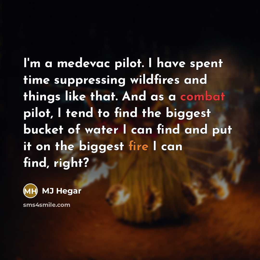 “I'm a medevac pilot. I have spent time suppressing wildfires and things like that. And as a combat pilot, I tend to find the biggest bucket of water I can find and put it on the biggest fire I can find, right?” quote by MJ Hegar