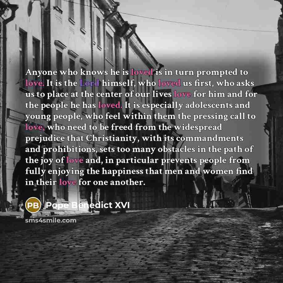 “Anyone who knows he is loved is in turn prompted to love. It is the Lord himself, who loved us first, who asks us to place at the center of our lives love for him and for the people he has loved. It is especially adolescents and young people, who feel within them the pressing call to love, who…” quote by Pope Benedict XVI