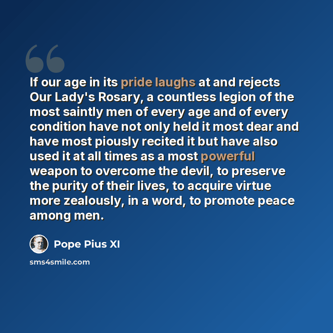 “If our age in its pride laughs at and rejects Our Lady's Rosary, a countless legion of the most saintly men of every age and of every condition have not only held it most dear and have most piously recited it but have also used it at all times as a most powerful weapon to overcome the devil, to…” quote by Pope Pius XI