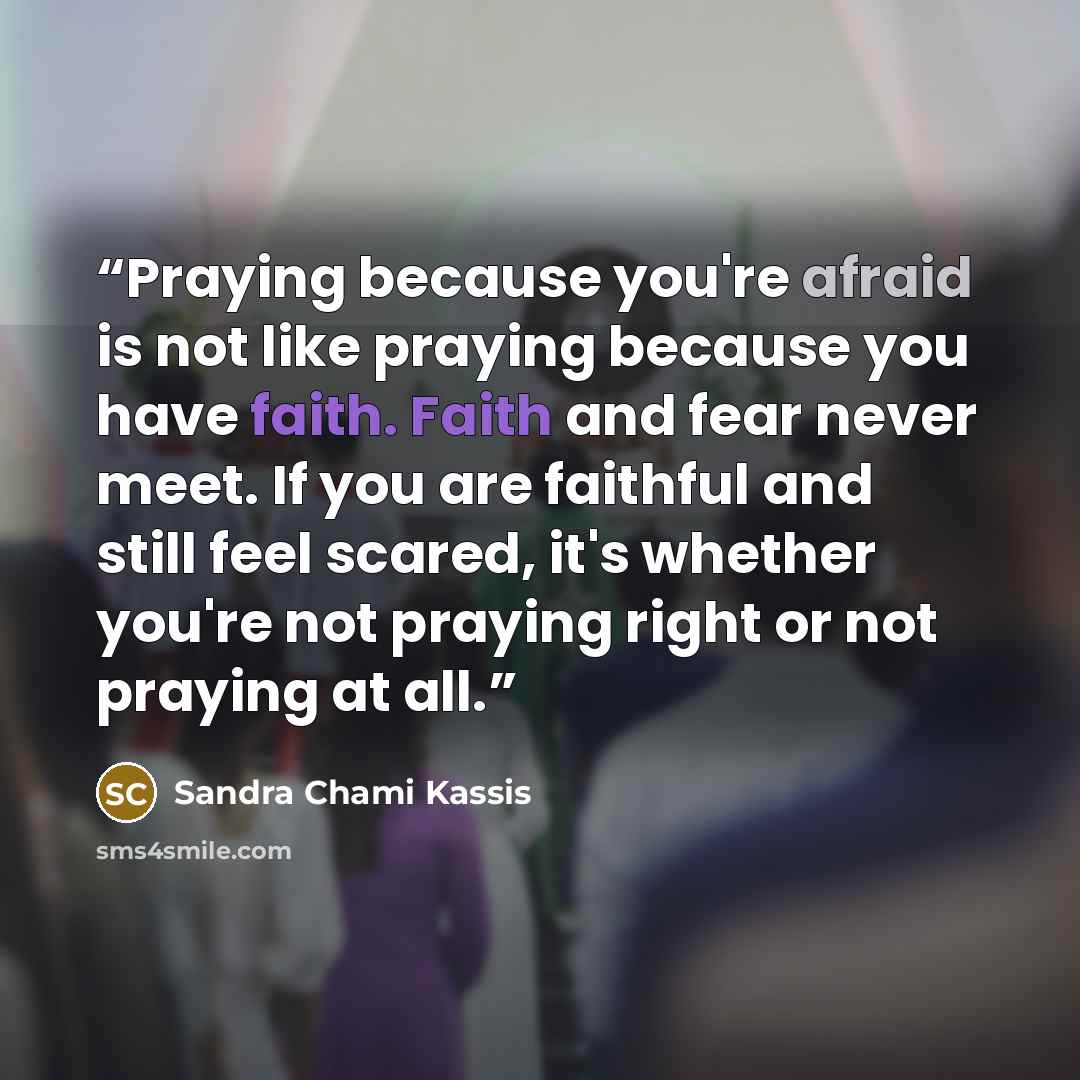 “Praying because you're afraid is not like praying because you have faith. Faith and fear never meet. If you are faithful and still feel scared, it's whether you're not praying right or not praying at all.” quote by Sandra Chami Kassis