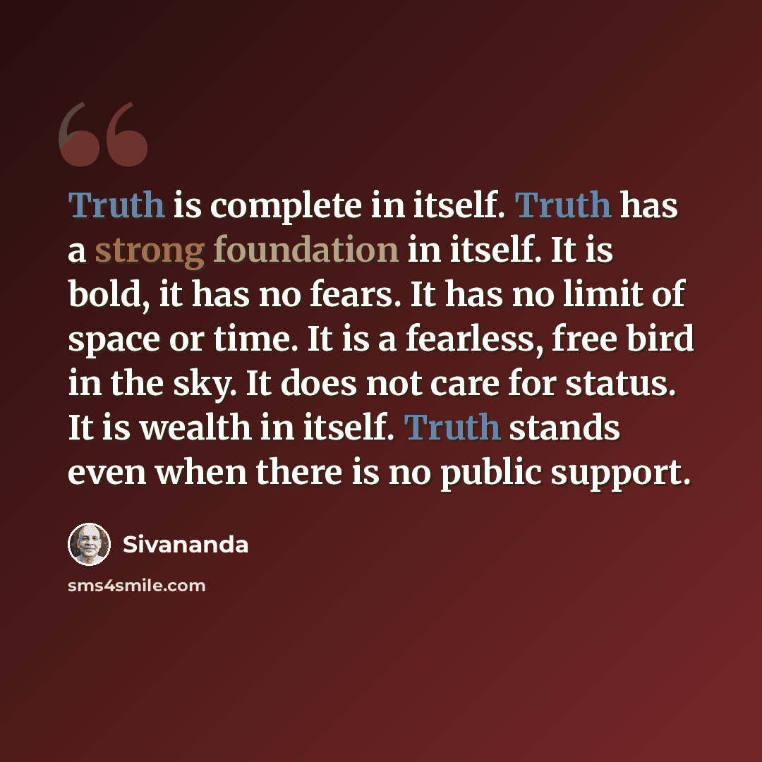 “Truth is complete in itself. Truth has a strong foundation in itself. It is bold, it has no fears. It has no limit of space or time. It is a fearless, free bird in the sky. It does not care for status. It is wealth in itself. Truth stands even when there is no public support.” quote by Sivananda