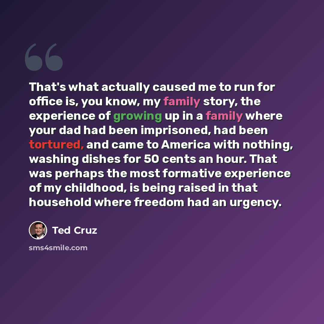 “That's what actually caused me to run for office is, you know, my family story, the experience of growing up in a family where your dad had been imprisoned, had been tortured, and came to America with nothing, washing dishes for 50 cents an hour. That was perhaps the most formative experience of…” quote by Ted Cruz
