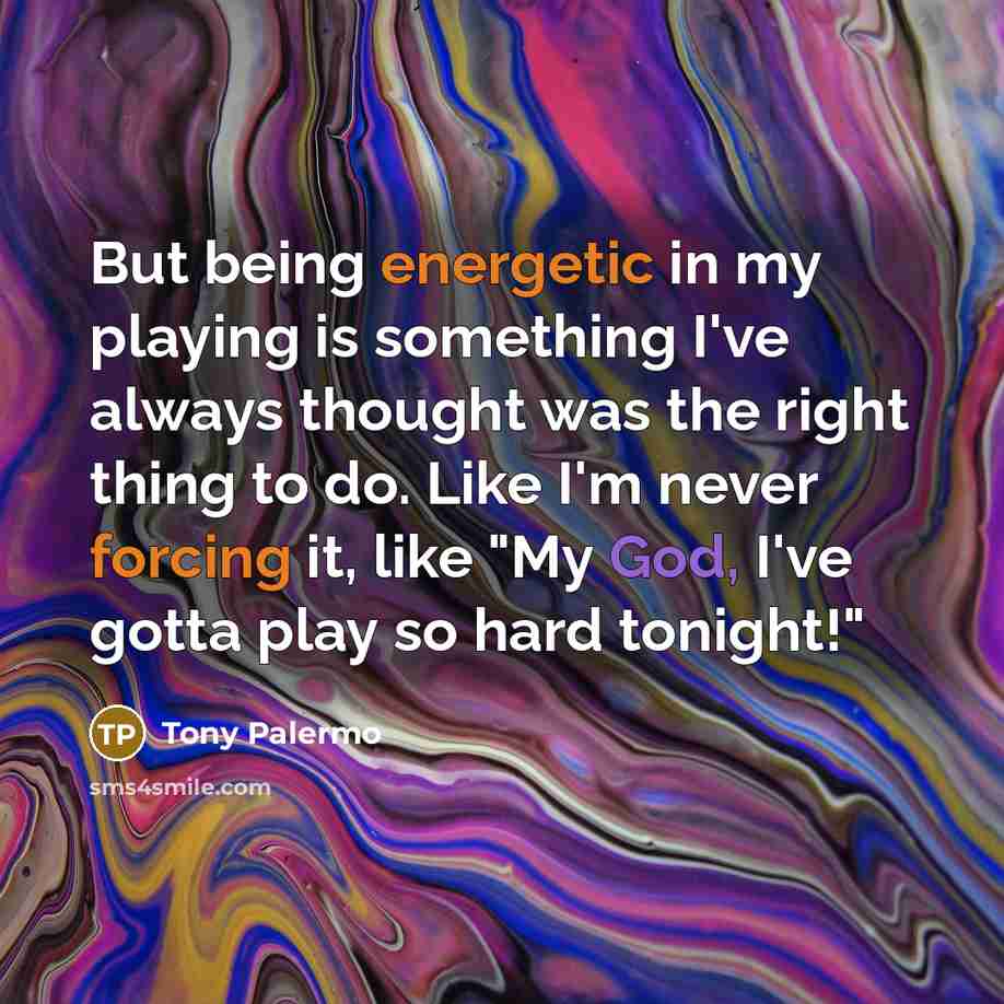 “But being energetic in my playing is something I've always thought was the right thing to do. Like I'm never forcing it, like "My God, I've gotta play so hard tonight!"” quote by Tony Palermo