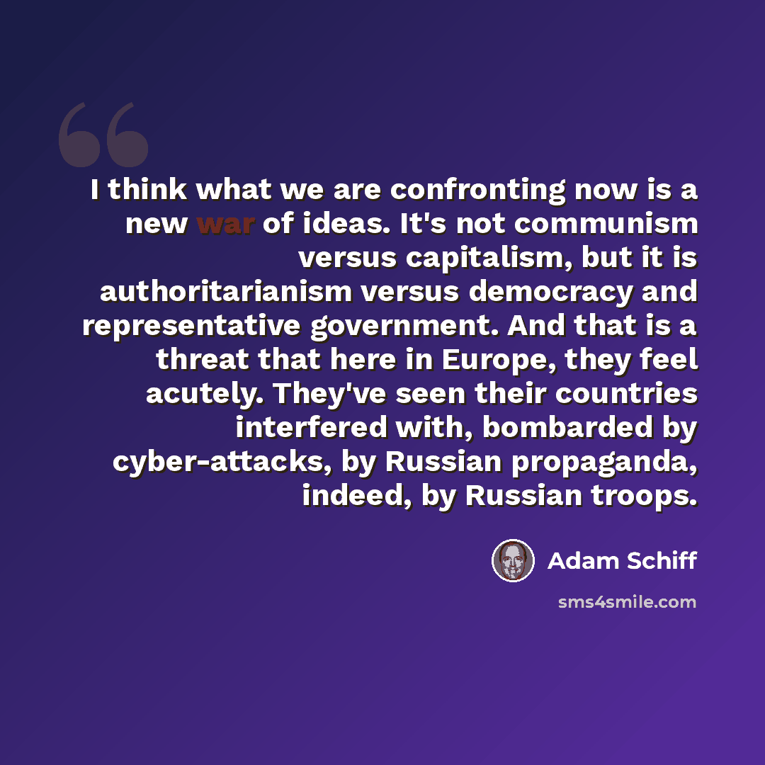 “I think what we are confronting now is a new war of ideas. It's not communism versus capitalism, but it is authoritarianism versus democracy and representative government. And that is a threat that here in Europe, they feel acutely. They've seen their countries interfered with, bombarded by…” quote by Adam Schiff