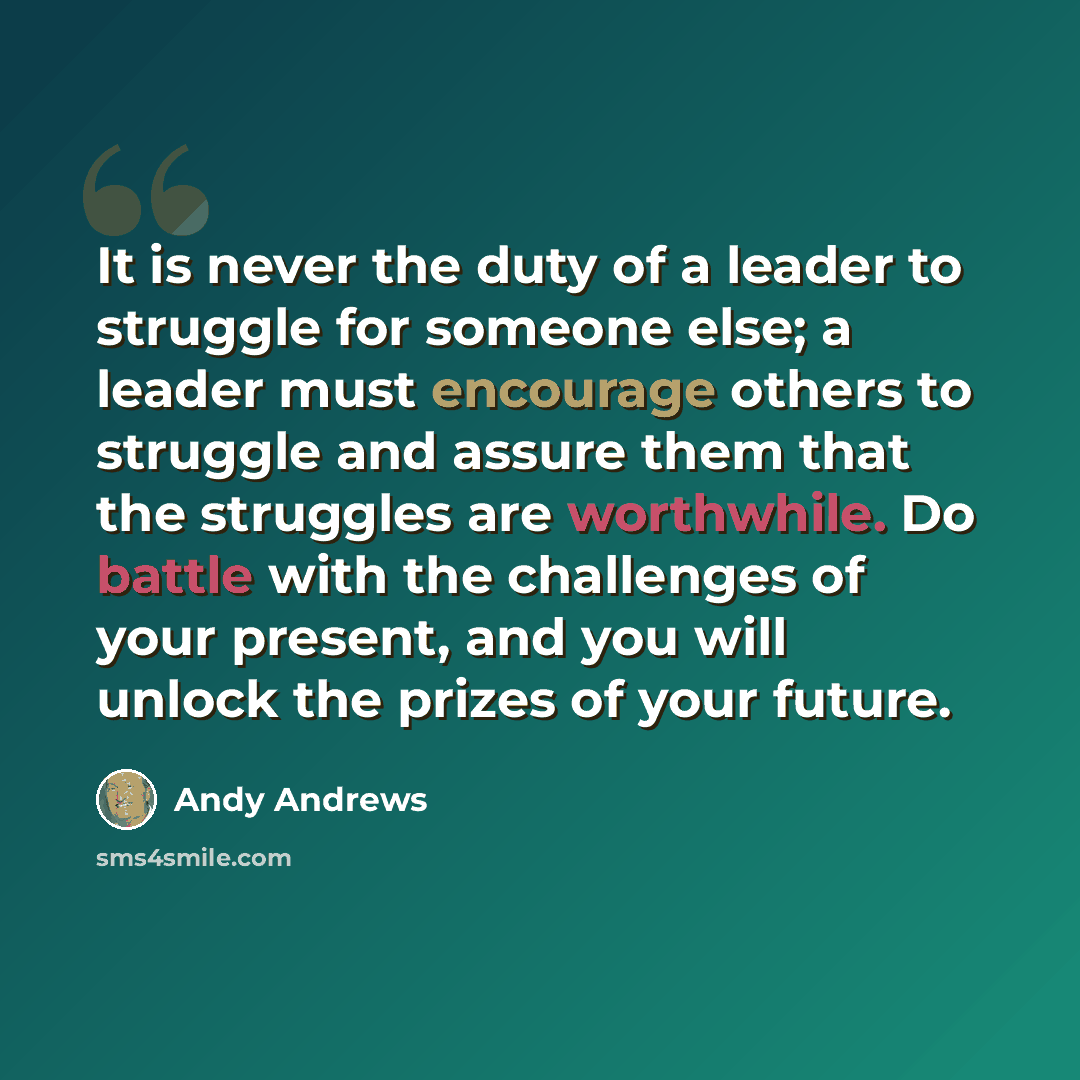 “It is never the duty of a leader to struggle for someone else; a leader must encourage others to struggle and assure them that the struggles are worthwhile. Do battle with the challenges of your present, and you will unlock the prizes of your future.” quote by Andy Andrews